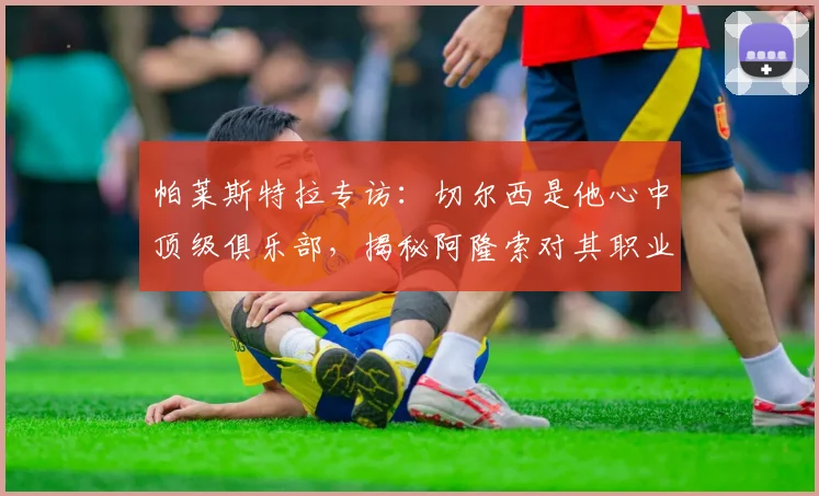 帕莱斯特拉专访：切尔西是他心中顶级俱乐部，揭秘阿隆索对其职业生涯的关键影响