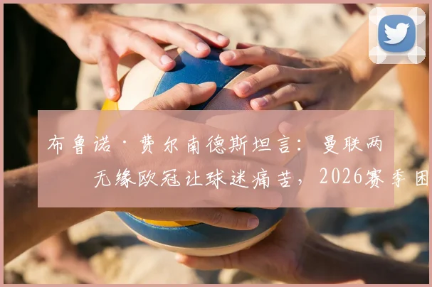 布鲁诺·费尔南德斯坦言：曼联两年无缘欧冠让球迷痛苦，2026赛季困难期凸显俱乐部转型阵痛