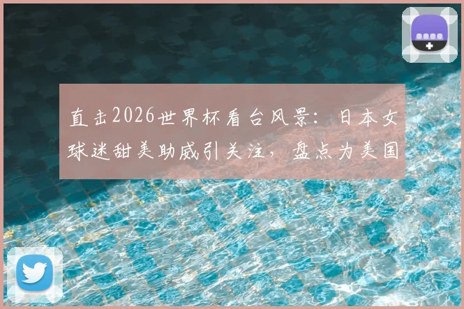 直击2026世界杯看台风景：日本女球迷甜美助威引关注，盘点为美国队加油的明星观众