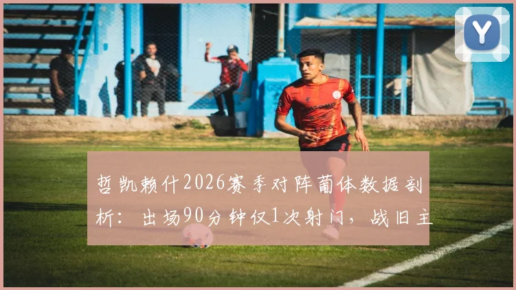 哲凯赖什2026赛季对阵葡体数据剖析:出场90分钟仅1次射门,战旧主表现低迷引发热议