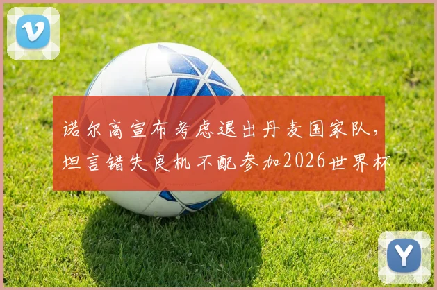 诺尔高宣布考虑退出丹麦国家队，坦言错失良机不配参加2026世界杯