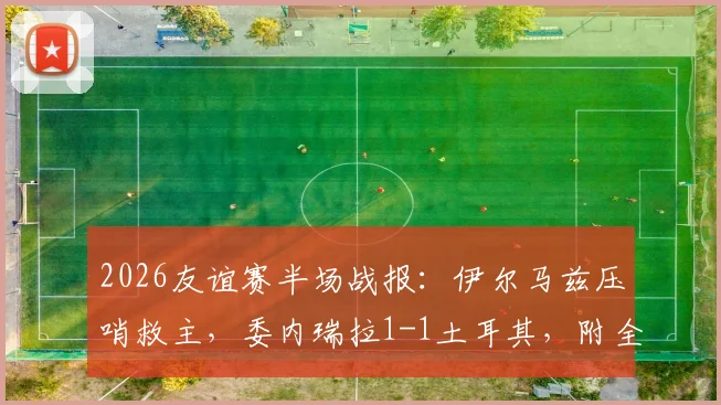 2026友谊赛半场战报:伊尔马兹压哨救主,委内瑞拉1-1土耳其,附全场集锦与阵容分析