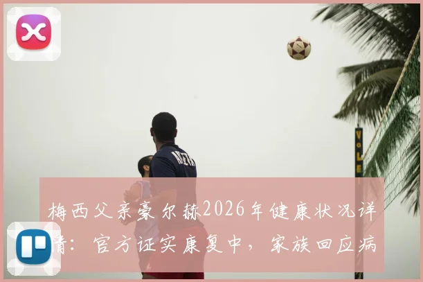 梅西父亲豪尔赫2026年健康状况详情:官方证实康复中,家族回应病情传闻