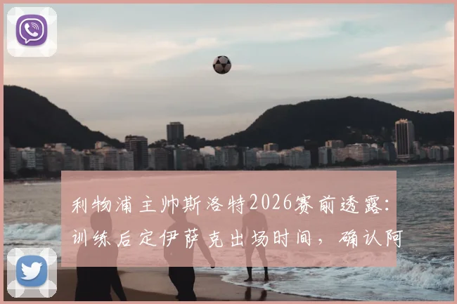 利物浦主帅斯洛特2026赛前透露：训练后定伊萨克出场时间，确认阿利松未归队训练详情