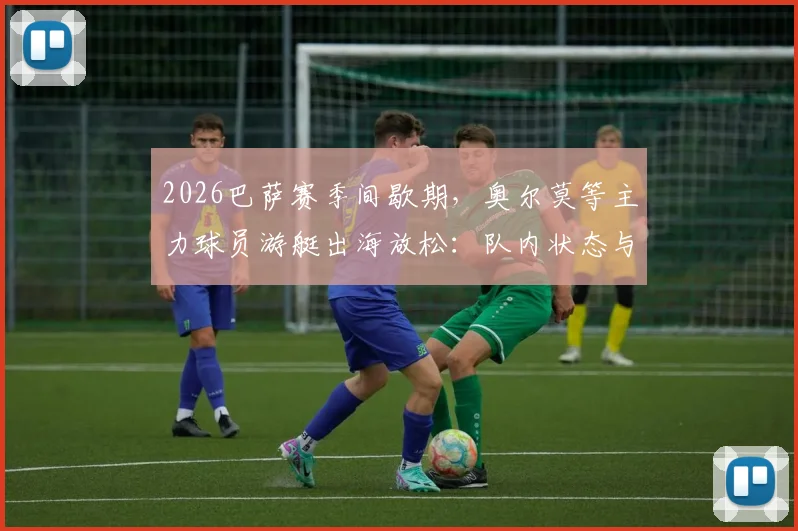 2026巴萨赛季间歇期，奥尔莫等主力球员游艇出海放松：队内状态与备战解析