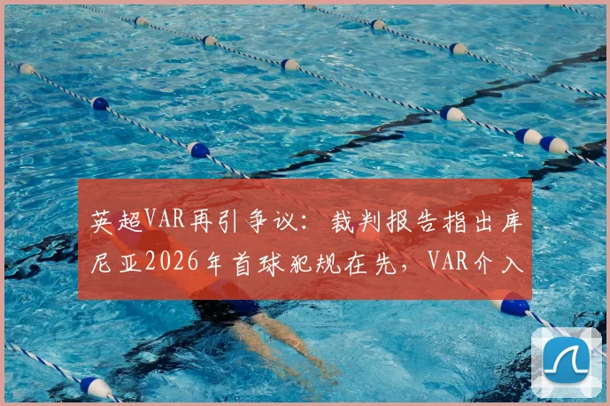 英超VAR再引争议：裁判报告指出库尼亚2026年首球犯规在先，VAR介入为何背离规则？
