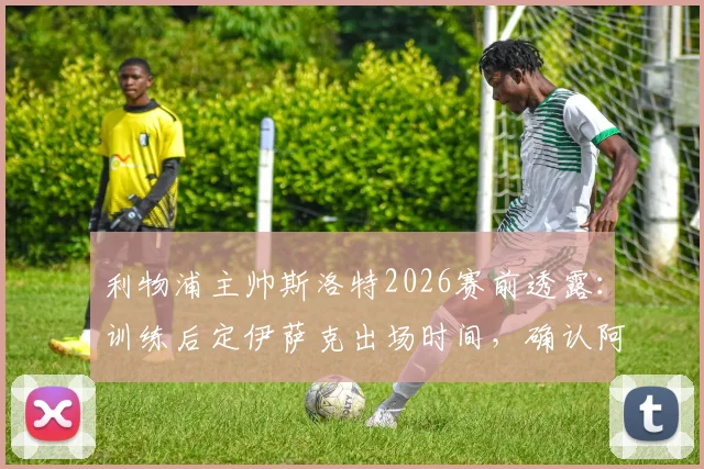 利物浦主帅斯洛特2026赛前透露：训练后定伊萨克出场时间，确认阿利松未归队训练详情