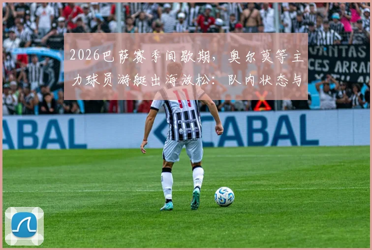 2026巴萨赛季间歇期，奥尔莫等主力球员游艇出海放松：队内状态与备战解析