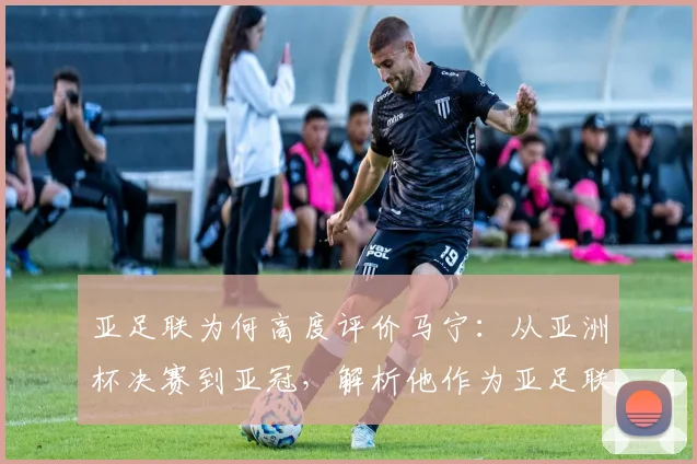 亚足联为何高度评价马宁:从亚洲杯决赛到亚冠,解析他作为亚足联顶尖裁判的执法特点与选拔标准
