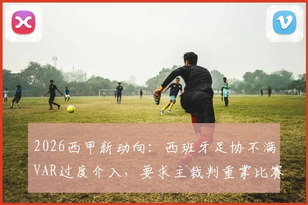 2026西甲新动向:西班牙足协不满VAR过度介入,要求主裁判重掌比赛主导权,西媒深度剖析争议案例与未来趋势