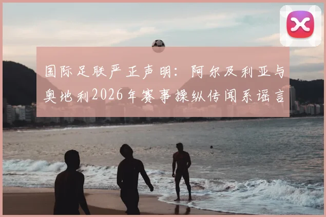 国际足联严正声明：阿尔及利亚与奥地利2026年赛事操纵传闻系谣言，保障足球赛事公平