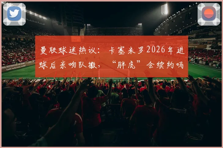 曼联球迷热议：卡塞米罗2026年进球后亲吻队徽，“胖虎”会续约吗？引援与未来引关注