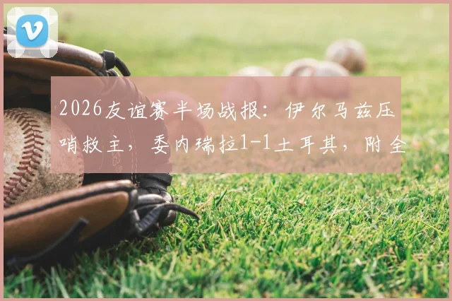 2026友谊赛半场战报：伊尔马兹压哨救主，委内瑞拉1-1土耳其，附全场集锦与阵容分析