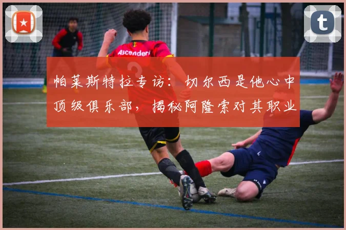 帕莱斯特拉专访:切尔西是他心中顶级俱乐部,揭秘阿隆索对其职业生涯的关键影响