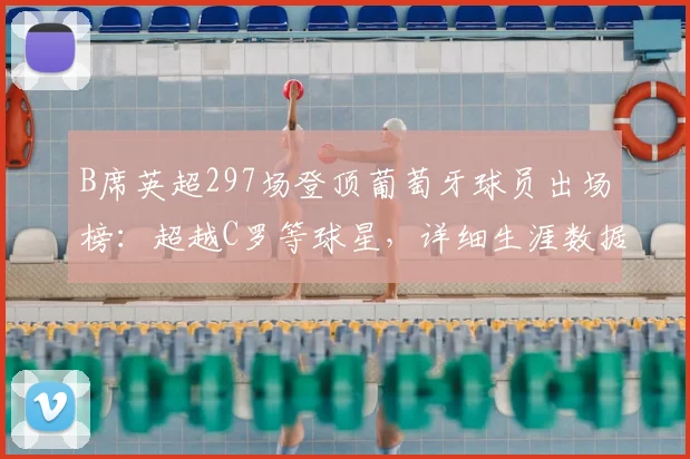 B席英超297场登顶葡萄牙球员出场榜：超越C罗等球星，详细生涯数据与未来展望分析