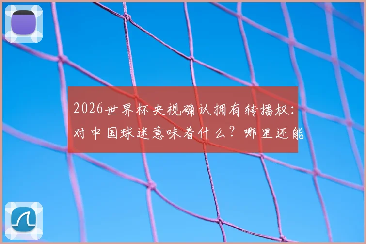 2026世界杯央视确认拥有转播权：对中国球迷意味着什么？哪里还能看球赛全知道
