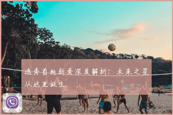 选秀首轮新秀深度解析：未来之星从这里诞生