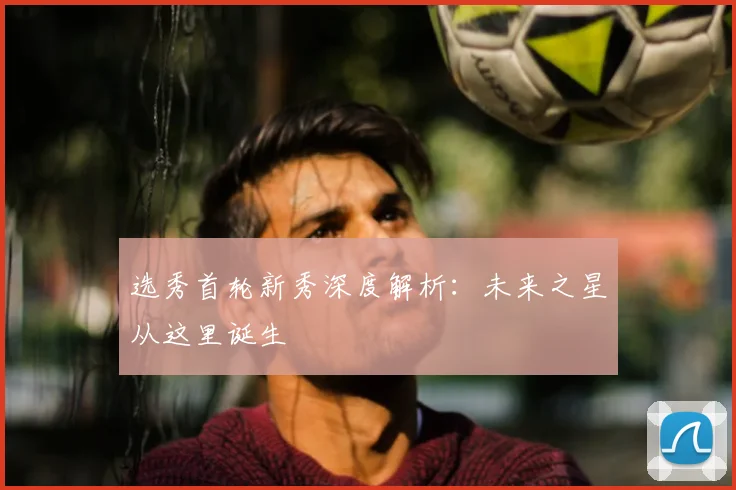 选秀首轮新秀深度解析：未来之星从这里诞生