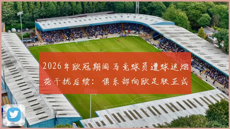 2026年欧冠期间马竞球员遭球迷烟花干扰后续：俱乐部向欧足联正式投诉始末，附比赛中断处理流程分析