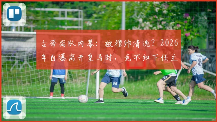 古蒂离队内幕:被穆帅清洗?2026年自曝离开皇马时,竟不知下任主帅是谁