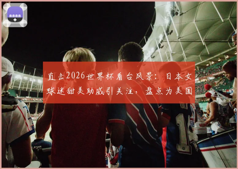 直击2026世界杯看台风景：日本女球迷甜美助威引关注，盘点为美国队加油的明星观众
