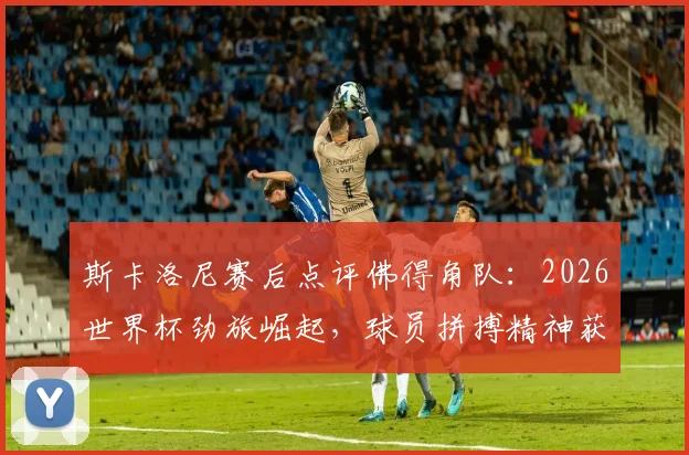 斯卡洛尼赛后点评佛得角队：2026世界杯劲旅崛起，球员拼搏精神获阿根廷主帅认可