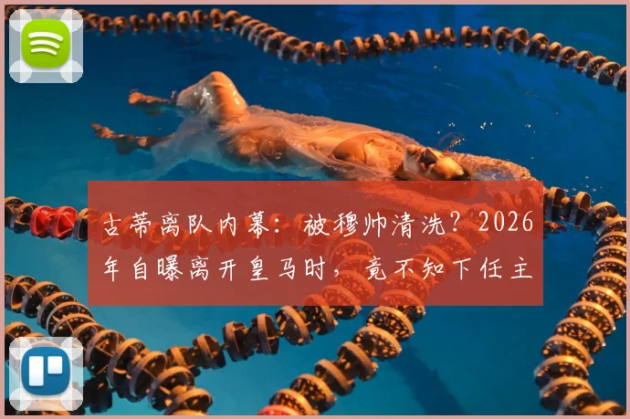 古蒂离队内幕：被穆帅清洗？2026年自曝离开皇马时，竟不知下任主帅是谁
