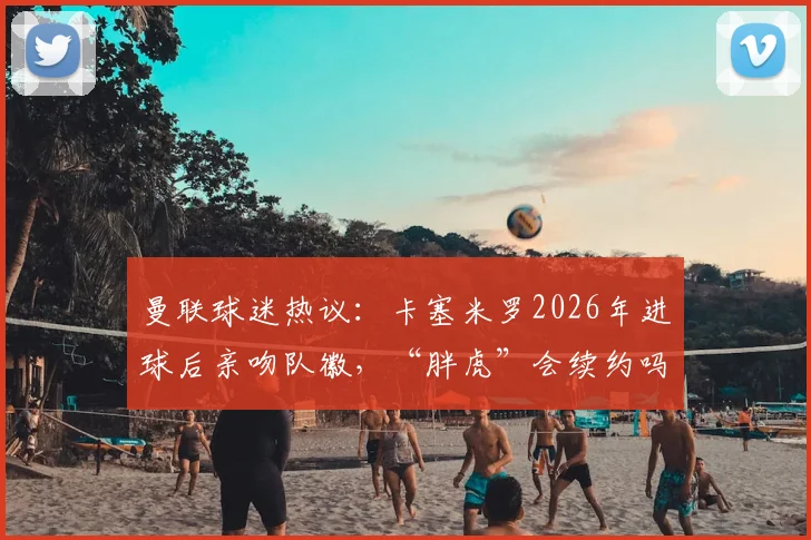 曼联球迷热议：卡塞米罗2026年进球后亲吻队徽，“胖虎”会续约吗？引援与未来引关注