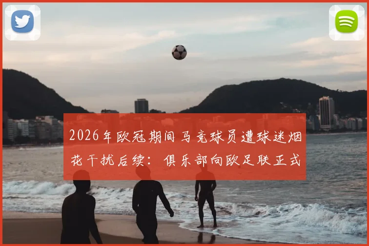 2026年欧冠期间马竞球员遭球迷烟花干扰后续:俱乐部向欧足联正式投诉始末,附比赛中断处理流程分析