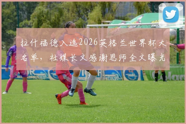 拉什福德入选2026英格兰世界杯大名单,社媒长文感谢恩师全文曝光:点名索斯盖特、穆帅等人