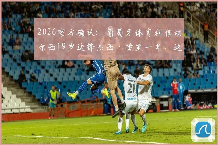 2026官方确认：葡萄牙体育租借切尔西19岁边锋杰西·德里一年，这位潜力新星是谁？
